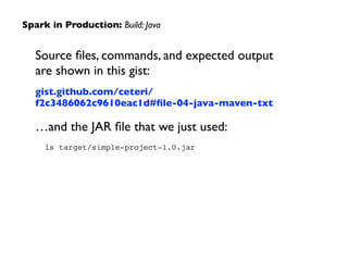 Source ﬁles, commands, and expected output
are shown in this gist:	

gist.github.com/ceteri/
f2c3486062c9610eac1d#ﬁle-04-java-maven-txt	

…and the JAR ﬁle that we just used:	

ls target/simple-project-1.0.jar !
Spark in Production: Build: Java
 