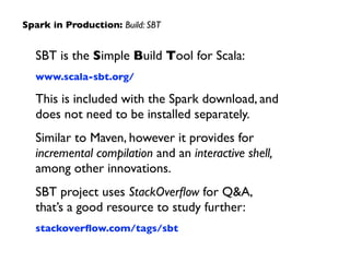 SBT is the Simple Build Tool for Scala:	

www.scala-sbt.org/	

This is included with the Spark download, and  
does not need to be installed separately.	

Similar to Maven, however it provides for
incremental compilation and an interactive shell,  
among other innovations.	

SBT project uses StackOverﬂow for Q&A,  
that’s a good resource to study further:	

stackoverﬂow.com/tags/sbt
Spark in Production: Build: SBT
 