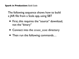 The following sequence shows how to build  
a JAR ﬁle from a Scala app, using SBT	

• First, this requires the “source” download,
not the “binary”	

• Connect into the SPARK_HOME directory	

• Then run the following commands…
Spark in Production: Build: Scala
 