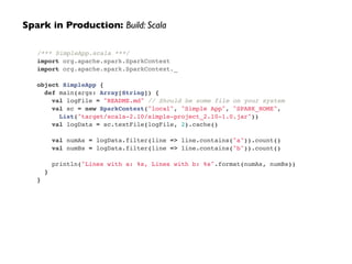 /*** SimpleApp.scala ***/!
import org.apache.spark.SparkContext!
import org.apache.spark.SparkContext._!
!
object SimpleApp {!
def main(args: Array[String]) {!
val logFile = "README.md" // Should be some file on your system!
val sc = new SparkContext("local", "Simple App", "SPARK_HOME",!
List("target/scala-2.10/simple-project_2.10-1.0.jar"))!
val logData = sc.textFile(logFile, 2).cache()!
!
val numAs = logData.filter(line => line.contains("a")).count()!
val numBs = logData.filter(line => line.contains("b")).count()!
!
println("Lines with a: %s, Lines with b: %s".format(numAs, numBs))!
}!
}
Spark in Production: Build: Scala
 