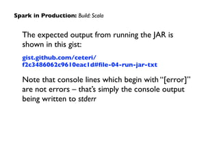 The expected output from running the JAR is
shown in this gist:	

gist.github.com/ceteri/
f2c3486062c9610eac1d#ﬁle-04-run-jar-txt	

Note that console lines which begin with “[error]”
are not errors – that’s simply the console output
being written to stderr
Spark in Production: Build: Scala
 