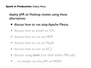 deploy JAR to Hadoop cluster, using these
alternatives:	

• discuss how to run atop Apache Mesos	

• discuss how to install on CM	

• discuss how to run on HDP	

• discuss how to run on MapR	

• discuss how to run on EC2	

• discuss using SIMR (run shell within MR job)	

• …or, simply run the JAR onYARN
Spark in Production: Deploy: Mesos
 