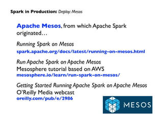 Apache Mesos, from which Apache Spark  
originated…	

Running Spark on Mesos 
spark.apache.org/docs/latest/running-on-mesos.html 	

Run Apache Spark on Apache Mesos 
Mesosphere tutorial based on AWS 
mesosphere.io/learn/run-spark-on-mesos/	

Getting Started Running Apache Spark on Apache Mesos 
O’Reilly Media webcast 
oreilly.com/pub/e/2986
Spark in Production: Deploy: Mesos
 