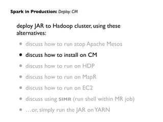 deploy JAR to Hadoop cluster, using these
alternatives:	

• discuss how to run atop Apache Mesos	

• discuss how to install on CM	

• discuss how to run on HDP	

• discuss how to run on MapR	

• discuss how to run on EC2	

• discuss using SIMR (run shell within MR job)	

• …or, simply run the JAR onYARN
Spark in Production: Deploy: CM
 