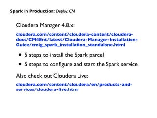 Cloudera Manager 4.8.x:	

cloudera.com/content/cloudera-content/cloudera-
docs/CM4Ent/latest/Cloudera-Manager-Installation-
Guide/cmig_spark_installation_standalone.html	

• 5 steps to install the Spark parcel	

• 5 steps to conﬁgure and start the Spark service	

Also check out Cloudera Live:	

cloudera.com/content/cloudera/en/products-and-
services/cloudera-live.html
Spark in Production: Deploy: CM
 