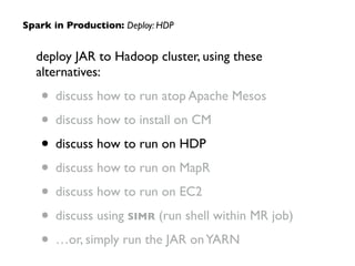 deploy JAR to Hadoop cluster, using these
alternatives:	

• discuss how to run atop Apache Mesos	

• discuss how to install on CM	

• discuss how to run on HDP	

• discuss how to run on MapR	

• discuss how to run on EC2	

• discuss using SIMR (run shell within MR job)	

• …or, simply run the JAR onYARN
Spark in Production: Deploy: HDP
 