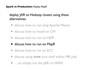 deploy JAR to Hadoop cluster, using these
alternatives:	

• discuss how to run atop Apache Mesos	

• discuss how to install on CM	

• discuss how to run on HDP	

• discuss how to run on MapR	

• discuss how to run on EC2	

• discuss using SIMR (run shell within MR job)	

• …or, simply run the JAR onYARN
Spark in Production: Deploy: MapR
 