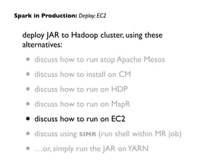 deploy JAR to Hadoop cluster, using these
alternatives:	

• discuss how to run atop Apache Mesos	

• discuss how to install on CM	

• discuss how to run on HDP	

• discuss how to run on MapR	

• discuss how to run on EC2	

• discuss using SIMR (run shell within MR job)	

• …or, simply run the JAR onYARN
Spark in Production: Deploy: EC2
 