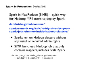 Spark in MapReduce (SIMR) – quick way  
for Hadoop MR1 users to deploy Spark:	

databricks.github.io/simr/	

spark-summit.org/talk/reddy-simr-let-your-
spark-jobs-simmer-inside-hadoop-clusters/	

• Sparks run on Hadoop clusters without  
any install or required admin rights	

• SIMR launches a Hadoop job that only  
contains mappers, includes Scala+Spark	

./simr jar_file main_class parameters  
[—outdir=] [—slots=N] [—unique]
Spark in Production: Deploy: SIMR
 
