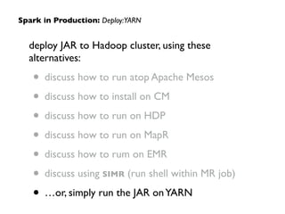 deploy JAR to Hadoop cluster, using these
alternatives:	

• discuss how to run atop Apache Mesos	

• discuss how to install on CM	

• discuss how to run on HDP	

• discuss how to run on MapR	

• discuss how to rum on EMR	

• discuss using SIMR (run shell within MR job)	

• …or, simply run the JAR onYARN
Spark in Production: Deploy:YARN
 