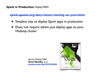spark.apache.org/docs/latest/running-on-yarn.html	

• Simplest way to deploy Spark apps in production	

• Does not require admin, just deploy apps to your
Hadoop cluster
Spark in Production: Deploy:YARN
Apache HadoopYARN 
Arun Murthy, et al. 
amazon.com/dp/0321934504
 