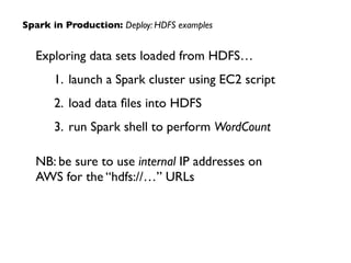 Exploring data sets loaded from HDFS…	

1. launch a Spark cluster using EC2 script	

2. load data ﬁles into HDFS	

3. run Spark shell to perform WordCount	

!
NB: be sure to use internal IP addresses on  
AWS for the “hdfs://…” URLs
Spark in Production: Deploy: HDFS examples
 