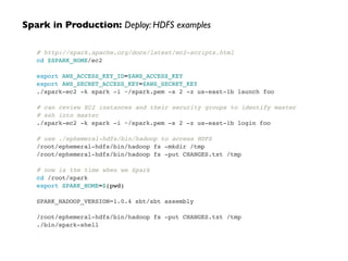 # http://spark.apache.org/docs/latest/ec2-scripts.html!
cd $SPARK_HOME/ec2!
 !
export AWS_ACCESS_KEY_ID=$AWS_ACCESS_KEY!
export AWS_SECRET_ACCESS_KEY=$AWS_SECRET_KEY!
./spark-ec2 -k spark -i ~/spark.pem -s 2 -z us-east-1b launch foo!
 !
# can review EC2 instances and their security groups to identify master!
# ssh into master!
./spark-ec2 -k spark -i ~/spark.pem -s 2 -z us-east-1b login foo!
 !
# use ./ephemeral-hdfs/bin/hadoop to access HDFS!
/root/ephemeral-hdfs/bin/hadoop fs -mkdir /tmp!
/root/ephemeral-hdfs/bin/hadoop fs -put CHANGES.txt /tmp!
 !
# now is the time when we Spark!
cd /root/spark!
export SPARK_HOME=$(pwd)!
!
SPARK_HADOOP_VERSION=1.0.4 sbt/sbt assembly!
!
/root/ephemeral-hdfs/bin/hadoop fs -put CHANGES.txt /tmp!
./bin/spark-shell
Spark in Production: Deploy: HDFS examples
 