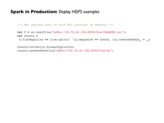 /** NB: replace host IP with EC2 internal IP address **/!
!
val f = sc.textFile("hdfs://10.72.61.192:9000/foo/CHANGES.txt")!
val counts =!
f.flatMap(line => line.split(" ")).map(word => (word, 1)).reduceByKey(_ + _)!
!
counts.collect().foreach(println)!
counts.saveAsTextFile("hdfs://10.72.61.192:9000/foo/wc")
Spark in Production: Deploy: HDFS examples
 