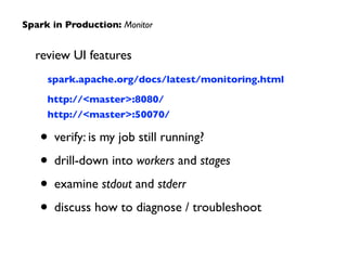 review UI features	

	

	

 spark.apache.org/docs/latest/monitoring.html	

	

http://<master>:8080/	

	

	

 http://<master>:50070/	

• verify: is my job still running?	

• drill-down into workers and stages	

• examine stdout and stderr	

• discuss how to diagnose / troubleshoot
Spark in Production: Monitor
 