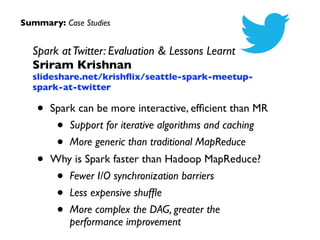 Summary: Case Studies
Spark atTwitter: Evaluation & Lessons Learnt 
Sriram Krishnan 
slideshare.net/krishﬂix/seattle-spark-meetup-
spark-at-twitter	

• Spark can be more interactive, efﬁcient than MR 	

• Support for iterative algorithms and caching 	

• More generic than traditional MapReduce	

• Why is Spark faster than Hadoop MapReduce? 	

• Fewer I/O synchronization barriers 	

• Less expensive shufﬂe	

• More complex the DAG, greater the
performance improvement
 