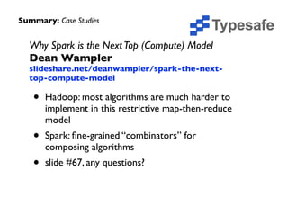 Why Spark is the NextTop (Compute) Model 
Dean Wampler 
slideshare.net/deanwampler/spark-the-next-
top-compute-model	

• Hadoop: most algorithms are much harder to
implement in this restrictive map-then-reduce
model	

• Spark: ﬁne-grained “combinators” for
composing algorithms	

• slide #67, any questions?
Summary: Case Studies
 