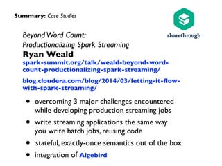 BeyondWord Count: 
Productionalizing Spark Streaming 
Ryan Weald 
spark-summit.org/talk/weald-beyond-word-
count-productionalizing-spark-streaming/	

blog.cloudera.com/blog/2014/03/letting-it-ﬂow-
with-spark-streaming/	

• overcoming 3 major challenges encountered  
while developing production streaming jobs	

• write streaming applications the same way  
you write batch jobs, reusing code	

• stateful, exactly-once semantics out of the box	

• integration of Algebird
Summary: Case Studies
 