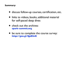 • discuss follow-up courses, certiﬁcation, etc.	

• links to videos, books, additional material  
for self-paced deep dives	

• check out the archives:  
spark-summit.org	

• be sure to complete the course survey:  
http://goo.gl/QpBSnR
Summary:
 