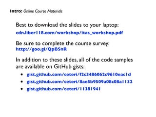 Best to download the slides to your laptop:	

cdn.liber118.com/workshop/itas_workshop.pdf	

Be sure to complete the course survey: 
http://goo.gl/QpBSnR	

In addition to these slides, all of the code samples
are available on GitHub gists:	

• gist.github.com/ceteri/f2c3486062c9610eac1d	

• gist.github.com/ceteri/8ae5b9509a08c08a1132	

• gist.github.com/ceteri/11381941
Intro: Online Course Materials
 