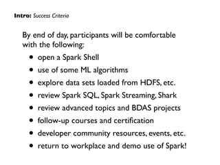 By end of day, participants will be comfortable  
with the following:	

• open a Spark Shell	

• use of some ML algorithms	

• explore data sets loaded from HDFS, etc.	

• review Spark SQL, Spark Streaming, Shark	

• review advanced topics and BDAS projects	

• follow-up courses and certiﬁcation	

• developer community resources, events, etc.	

• return to workplace and demo use of Spark!
Intro: Success Criteria
 