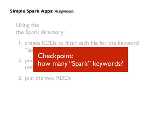 Simple Spark Apps: Assignment
Using the
the Spark directory:	

1. create RDDs to ﬁlter each ﬁle for the keyword
“Spark”	

2. perform a WordCount on each, i.e., so the
results are (K,V) pairs of (word, count)	

3. join the two RDDs
Checkpoint:  
how many “Spark” keywords?
 