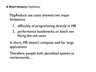 MapReduce use cases showed two major
limitations:	

1. difﬁcultly of programming directly in MR	

2. performance bottlenecks, or batch not
ﬁtting the use cases	

In short, MR doesn’t compose well for large
applications	

Therefore, people built specialized systems as
workarounds…
A Brief History: MapReduce
 