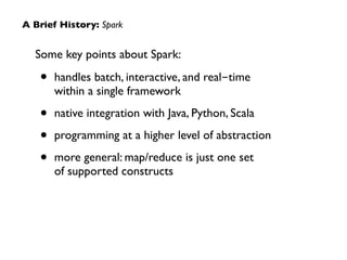 Some key points about Spark:	

• handles batch, interactive, and real-time  
within a single framework	

• native integration with Java, Python, Scala	

• programming at a higher level of abstraction	

• more general: map/reduce is just one set  
of supported constructs
A Brief History: Spark
 