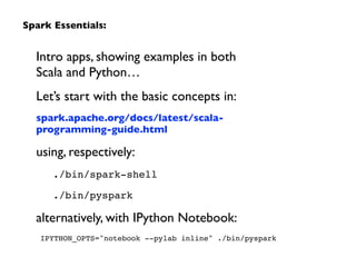 Intro apps, showing examples in both  
Scala and Python…	

Let’s start with the basic concepts in:	

spark.apache.org/docs/latest/scala-
programming-guide.html	

using, respectively:	

./bin/spark-shell!
./bin/pyspark!
alternatively, with IPython Notebook:	

IPYTHON_OPTS="notebook --pylab inline" ./bin/pyspark
Spark Essentials:
 