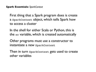 First thing that a Spark program does is create
a SparkContext object, which tells Spark how
to access a cluster	

In the shell for either Scala or Python, this is
the sc variable, which is created automatically	

Other programs must use a constructor to
instantiate a new SparkContext	

Then in turn SparkContext gets used to create
other variables
Spark Essentials: SparkContext
 