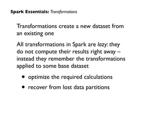 Transformations create a new dataset from  
an existing one	

All transformations in Spark are lazy: they  
do not compute their results right away –
instead they remember the transformations
applied to some base dataset	

• optimize the required calculations	

• recover from lost data partitions
Spark Essentials: Transformations
 