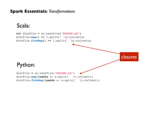Spark Essentials: Transformations
Scala:
Python:
closures
val distFile = sc.textFile("README.md")!
distFile.map(l => l.split(" ")).collect()!
distFile.flatMap(l => l.split(" ")).collect()
distFile = sc.textFile("README.md")!
distFile.map(lambda x: x.split(' ')).collect()!
distFile.flatMap(lambda x: x.split(' ')).collect()
 