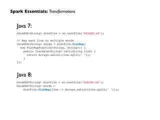 Spark Essentials: Transformations
JavaRDD<String> distFile = sc.textFile("README.md");!
!
// Map each line to multiple words!
JavaRDD<String> words = distFile.flatMap(!
new FlatMapFunction<String, String>() {!
public Iterable<String> call(String line) {!
return Arrays.asList(line.split(" "));!
}!
});
Java 7:
JavaRDD<String> distFile = sc.textFile("README.md");!
JavaRDD<String> words =!
distFile.flatMap(line -> Arrays.asList(line.split(" ")));
Java 8:
 