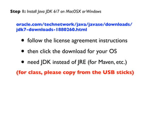 oracle.com/technetwork/java/javase/downloads/
jdk7-downloads-1880260.html	

• follow the license agreement instructions	

• then click the download for your OS	

• need JDK instead of JRE (for Maven, etc.)	

(for class, please copy from the USB sticks)
Step 1: Install Java JDK 6/7 on MacOSX orWindows
 