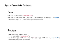 val f = sc.textFile("README.md")!
val w = f.flatMap(l => l.split(" ")).map(word => (word, 1)).cache()!
w.reduceByKey(_ + _).collect.foreach(println)
Spark Essentials: Persistence
from operator import add!
f = sc.textFile("README.md")!
w = f.flatMap(lambda x: x.split(' ')).map(lambda x: (x, 1)).cache()!
w.reduceByKey(add).collect()
Scala:
Python:
 