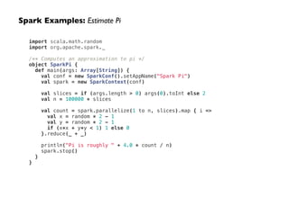 import scala.math.random
import org.apache.spark._
!
/** Computes an approximation to pi */
object SparkPi {
def main(args: Array[String]) {
val conf = new SparkConf().setAppName("Spark Pi")
val spark = new SparkContext(conf)
!
val slices = if (args.length > 0) args(0).toInt else 2
val n = 100000 * slices
!
val count = spark.parallelize(1 to n, slices).map { i =>
val x = random * 2 - 1
val y = random * 2 - 1
if (x*x + y*y < 1) 1 else 0
}.reduce(_ + _)
!
println("Pi is roughly " + 4.0 * count / n)
spark.stop()
}
}
Spark Examples: Estimate Pi
 