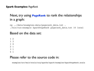 Spark Examples: PageRank
Next, try using PageRank to rank the relationships  
in a graph:	

cp ../data/examples-data/pagerank_data.txt .!
./bin/run-example SparkPageRank pagerank_data.txt 10 local!
!
Based on the data set:	

1 2!
1 3!
1 4!
2 1!
3 1!
4 1!
!
Please refer to the source code in:	

examples/src/main/scala/org/apache/spark/examples/SparkPageRank.scala
 