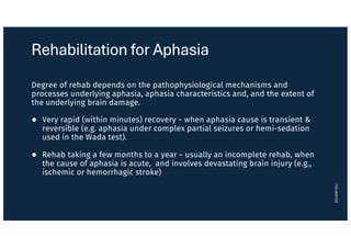 Rehabilitation for Aphasia
Degree of rehab depends on the pathophysiological mechanisms and
processes underlying aphasia, aphasia characteristics and, and the extent of
the underlying brain damage.
● Very rapid (within minutes) recovery ~ when aphasia cause is transient &
reversible (e.g. aphasia under complex partial seizures or hemi-sedation
used in the Wada test).
● Rehab taking a few months to a year ~ usually an incomplete rehab, when
the cause of aphasia is acute, and involves devastating brain injury (e.g.,
ischemic or hemorrhagic stroke)
20240916lc
 