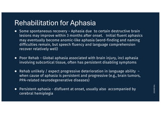 Rehabilitation for Aphasia
● Some spontaneous recovery ~ Aphasia due to certain destructive brain
lesions may improve within 3 months after onset. Initial fluent aphasics
may eventually become anomic-like aphasia (word-finding and naming
difficulties remain, but speech fluency and language comprehension
recover relatively well)
● Poor Rehab ~ Global aphasia associated with brain injury, incl aphasia
involving subcortical tissue, often has persistent disabling symptoms
● Rehab unlikely / expect progressive deterioration in language ability ~
when cause of aphasia is persistent and progressive (e.g., brain tumors,
PPA-related neurodegenerative diseases)
● Persistent aphasia - disfluent at onset, usually also accompanied by
cerebral hemiplegia
20240916lc
 