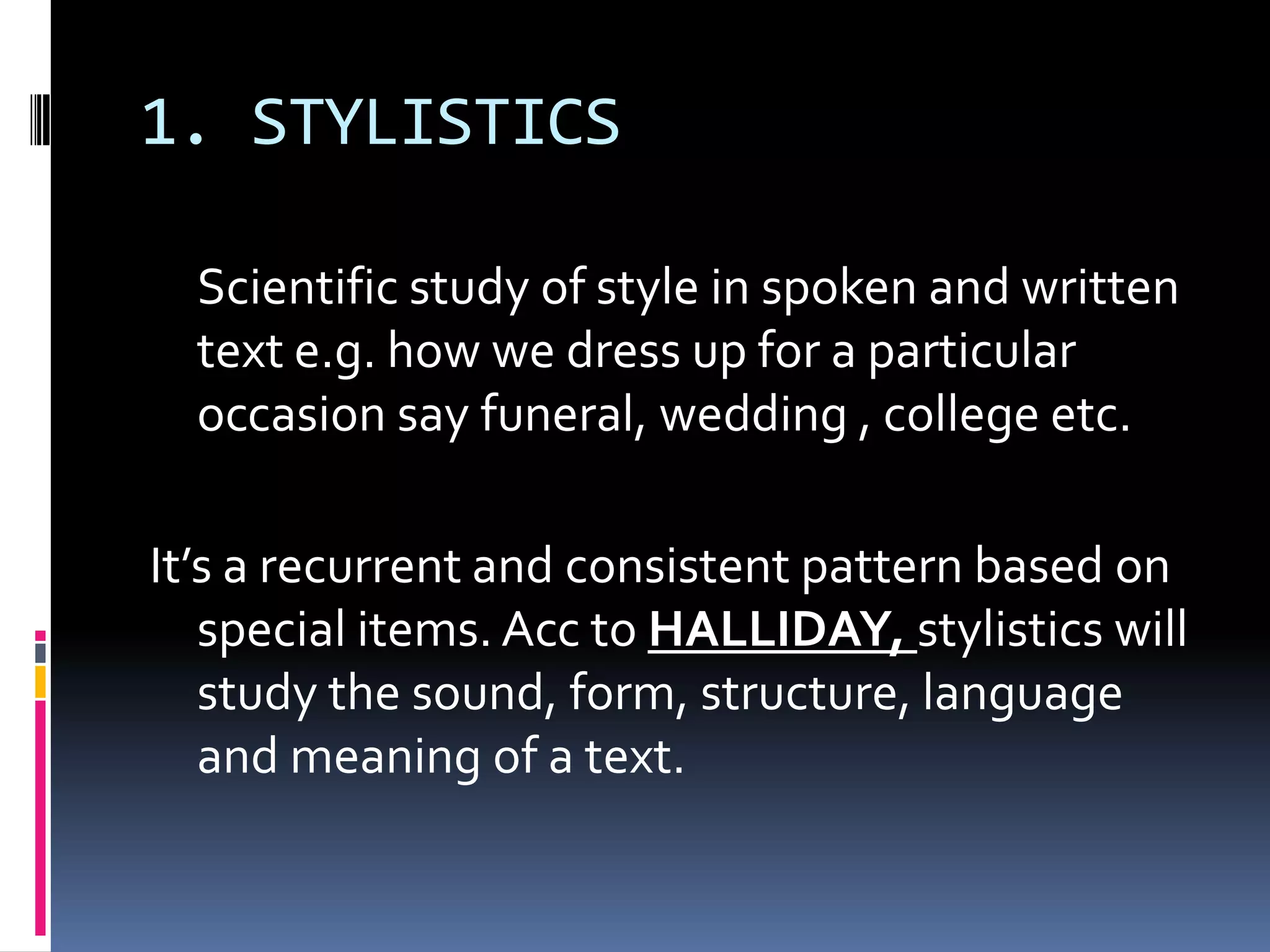 1. STYLISTICS

  Scientific study of style in spoken and written
  text e.g. how we dress up for a particular
  occasion say funeral, wedding , college etc.

It’s a recurrent and consistent pattern based on
   special items. Acc to HALLIDAY, stylistics will
   study the sound, form, structure, language
   and meaning of a text.
 