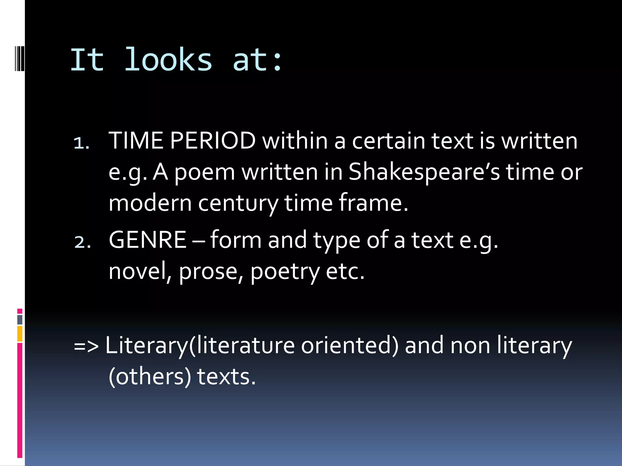 It looks at:

1. TIME PERIOD within a certain text is written
   e.g. A poem written in Shakespeare’s time or
   modern century time frame.
2. GENRE – form and type of a text e.g.
   novel, prose, poetry etc.

=> Literary(literature oriented) and non literary
   (others) texts.
 