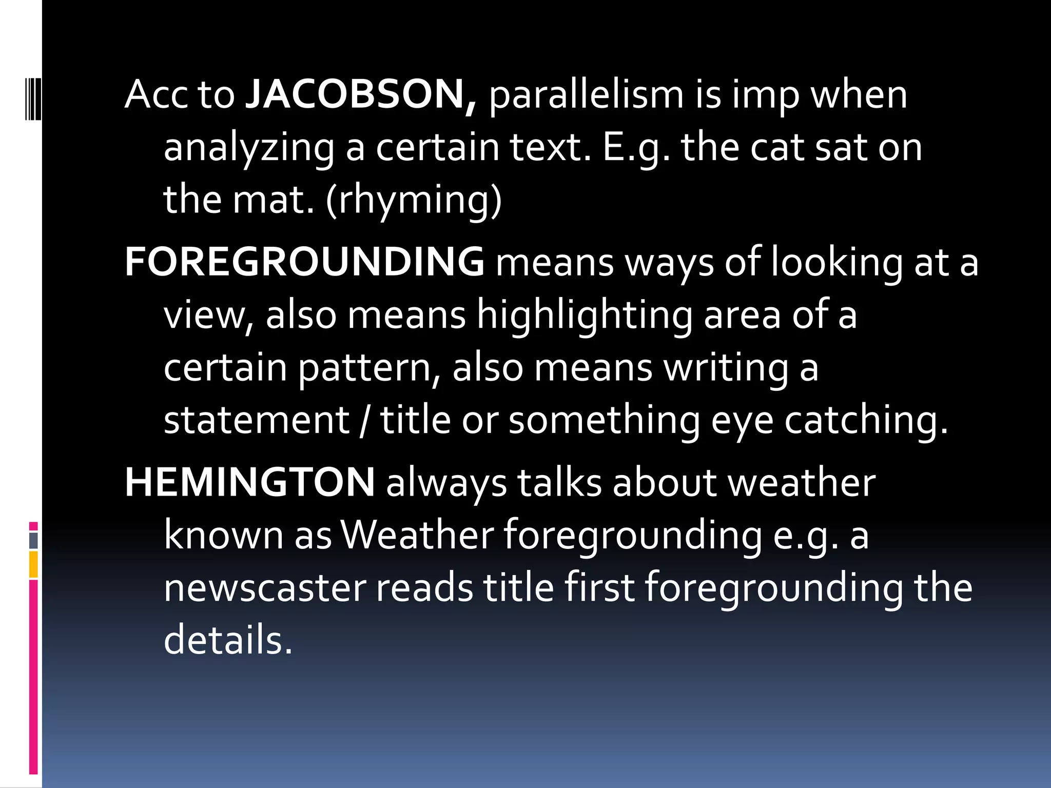 Acc to JACOBSON, parallelism is imp when
  analyzing a certain text. E.g. the cat sat on
  the mat. (rhyming)
FOREGROUNDING means ways of looking at a
  view, also means highlighting area of a
  certain pattern, also means writing a
  statement / title or something eye catching.
HEMINGTON always talks about weather
  known as Weather foregrounding e.g. a
  newscaster reads title first foregrounding the
  details.
 