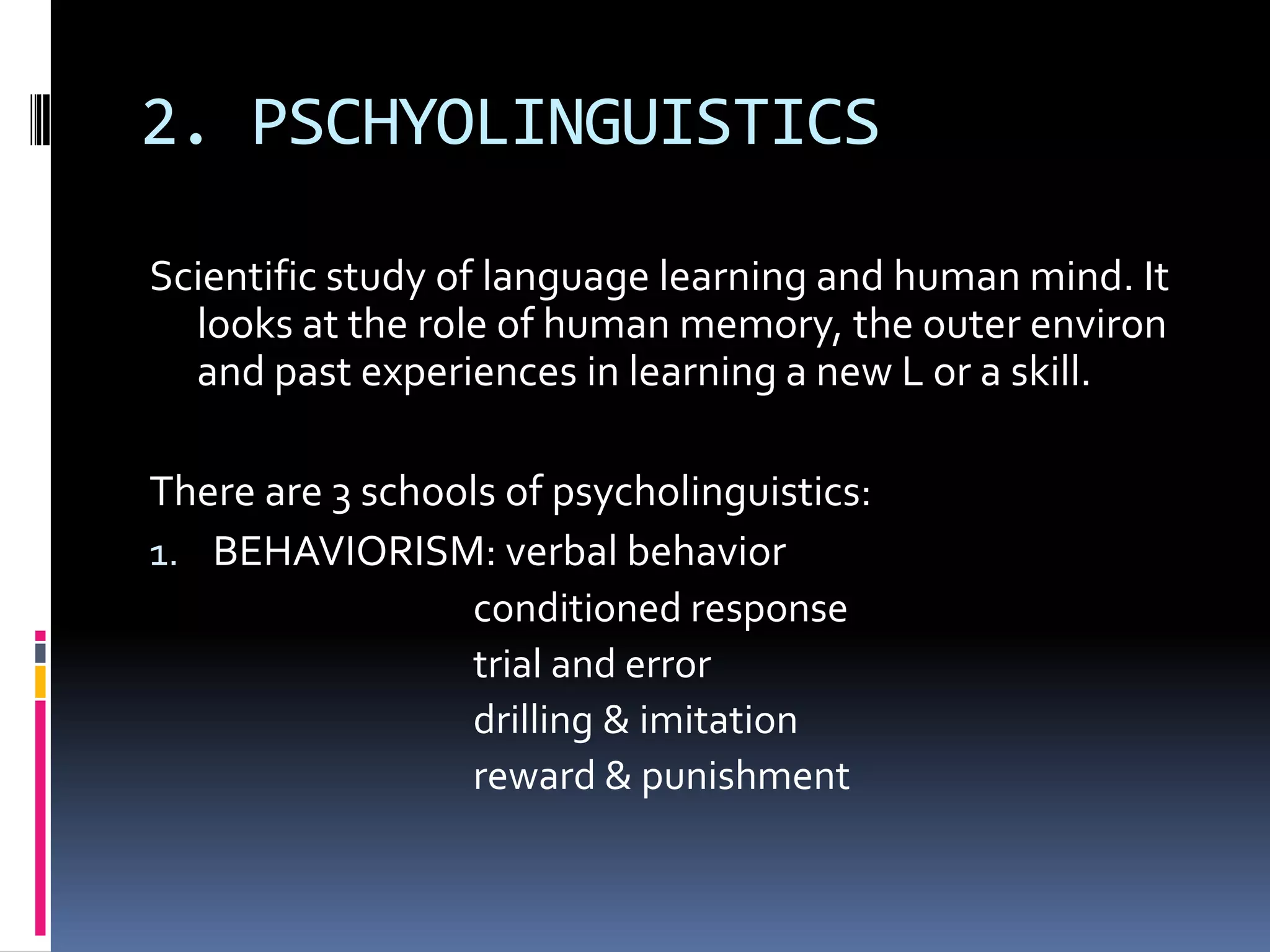 2. PSCHYOLINGUISTICS

Scientific study of language learning and human mind. It
  looks at the role of human memory, the outer environ
  and past experiences in learning a new L or a skill.

There are 3 schools of psycholinguistics:
1. BEHAVIORISM: verbal behavior
                 conditioned response
                 trial and error
                 drilling & imitation
                 reward & punishment
 
