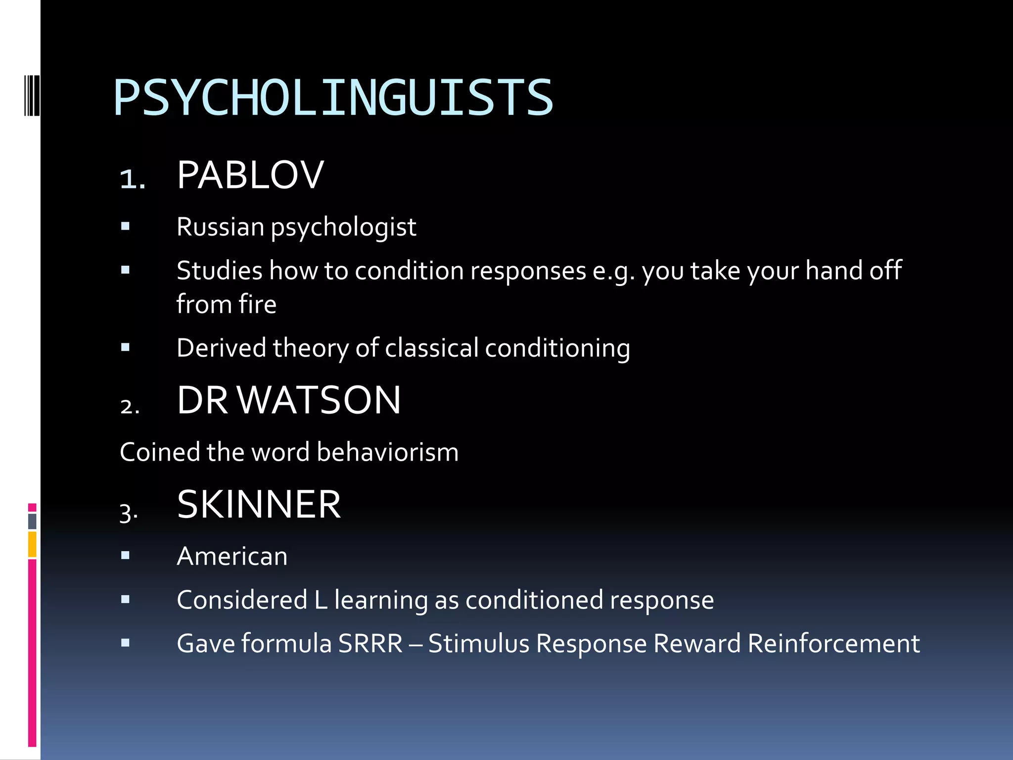PSYCHOLINGUISTS
1. PABLOV
    Russian psychologist
    Studies how to condition responses e.g. you take your hand off
     from fire
    Derived theory of classical conditioning

2.   DR WATSON
Coined the word behaviorism

3.   SKINNER
    American
    Considered L learning as conditioned response
    Gave formula SRRR – Stimulus Response Reward Reinforcement
 