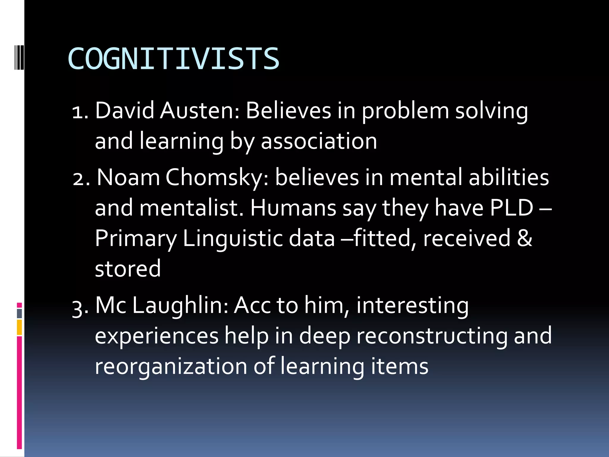 COGNITIVISTS
1. David Austen: Believes in problem solving
   and learning by association
2. Noam Chomsky: believes in mental abilities
   and mentalist. Humans say they have PLD –
   Primary Linguistic data –fitted, received &
   stored
3. Mc Laughlin: Acc to him, interesting
   experiences help in deep reconstructing and
   reorganization of learning items
 