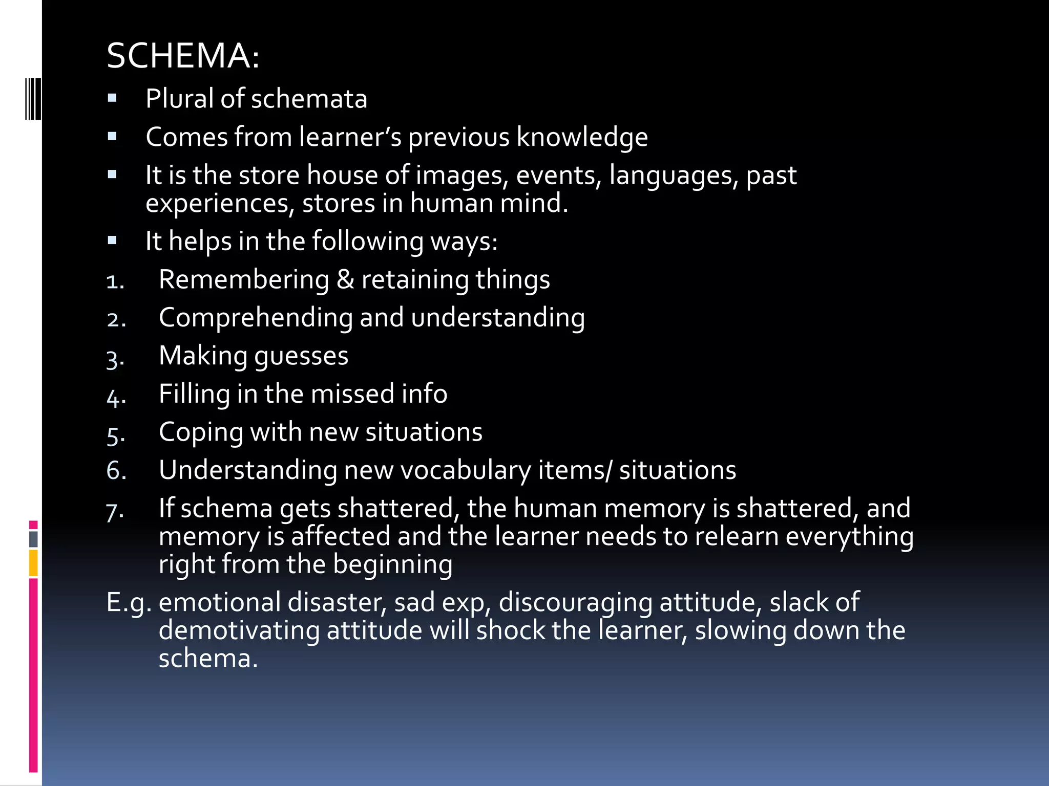 SCHEMA:
 Plural of schemata
 Comes from learner’s previous knowledge
 It is the store house of images, events, languages, past
   experiences, stores in human mind.
 It helps in the following ways:
1. Remembering & retaining things
2. Comprehending and understanding
3. Making guesses
4. Filling in the missed info
5. Coping with new situations
6. Understanding new vocabulary items/ situations
7. If schema gets shattered, the human memory is shattered, and
     memory is affected and the learner needs to relearn everything
     right from the beginning
E.g. emotional disaster, sad exp, discouraging attitude, slack of
     demotivating attitude will shock the learner, slowing down the
     schema.
 