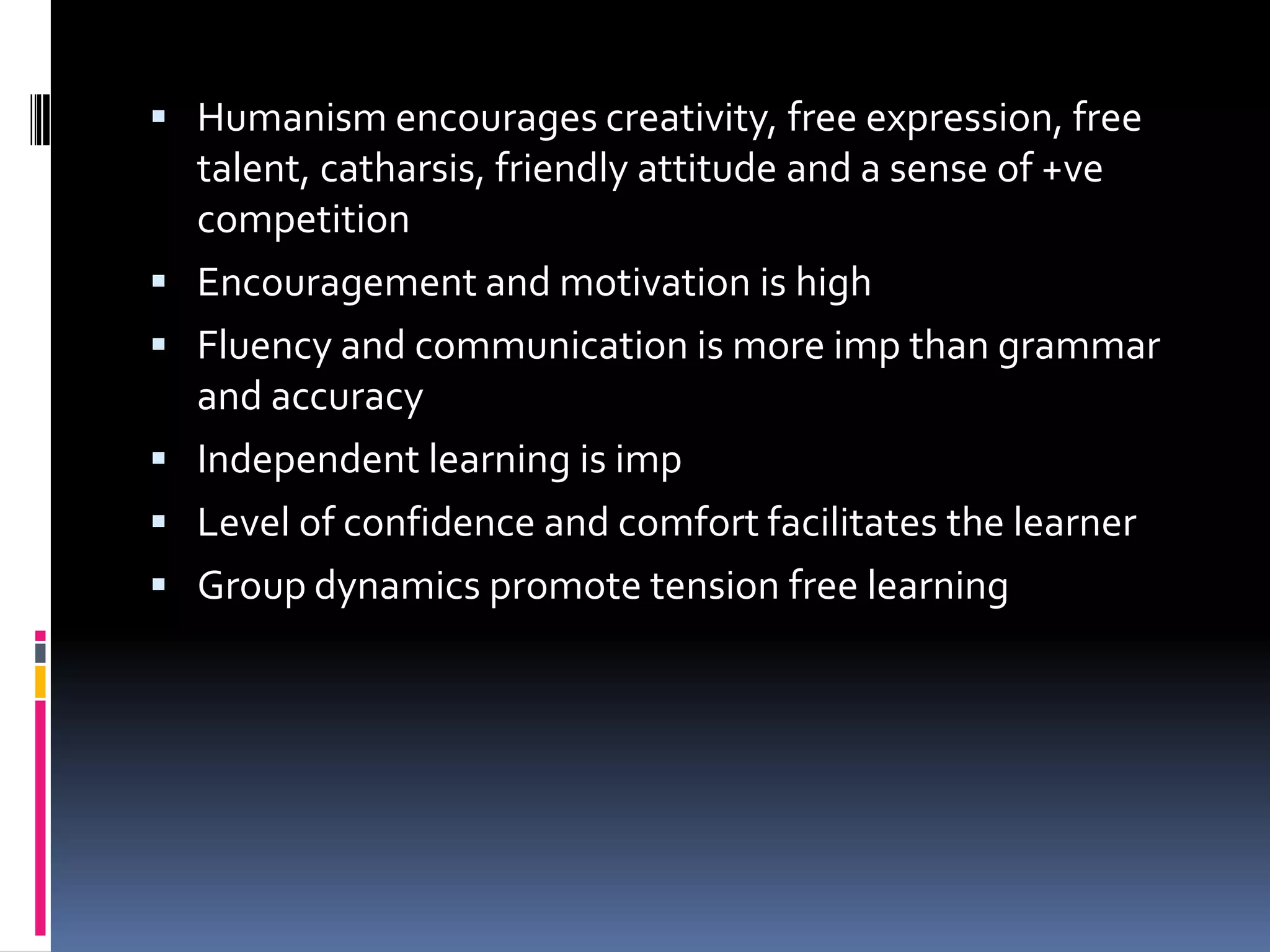  Humanism encourages creativity, free expression, free
    talent, catharsis, friendly attitude and a sense of +ve
    competition
   Encouragement and motivation is high
   Fluency and communication is more imp than grammar
    and accuracy
   Independent learning is imp
   Level of confidence and comfort facilitates the learner
   Group dynamics promote tension free learning
 