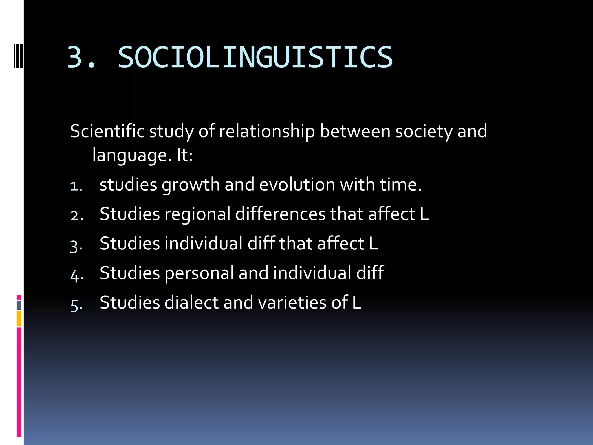 3. SOCIOLINGUISTICS

Scientific study of relationship between society and
   language. It:
1. studies growth and evolution with time.
2. Studies regional differences that affect L
3. Studies individual diff that affect L
4. Studies personal and individual diff
5. Studies dialect and varieties of L
 