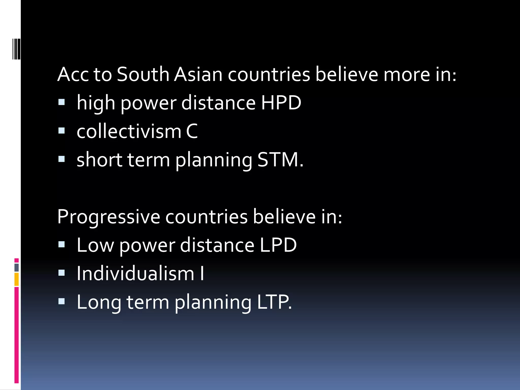 Acc to South Asian countries believe more in:
 high power distance HPD
 collectivism C
 short term planning STM.

Progressive countries believe in:
 Low power distance LPD
 Individualism I
 Long term planning LTP.
 