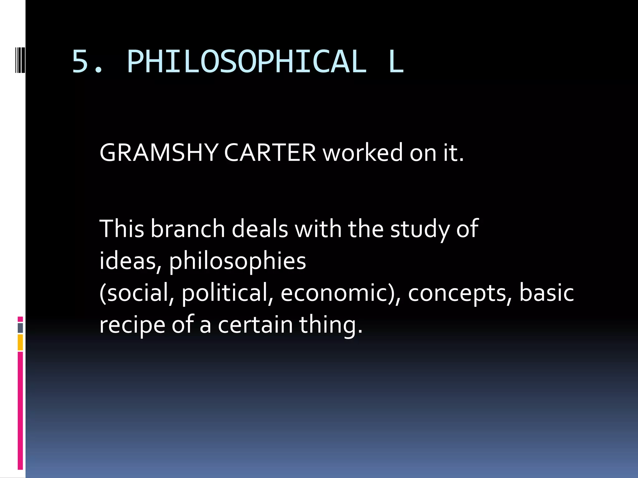 5. PHILOSOPHICAL L

 GRAMSHY CARTER worked on it.

 This branch deals with the study of
 ideas, philosophies
 (social, political, economic), concepts, basic
 recipe of a certain thing.
 